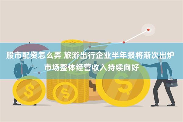 股市配资怎么弄 旅游出行企业半年报将渐次出炉 市场整体经营收入持续向好