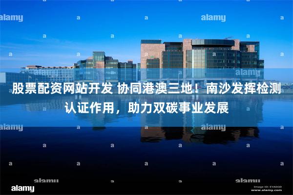 股票配资网站开发 协同港澳三地！南沙发挥检测认证作用，助力双碳事业发展