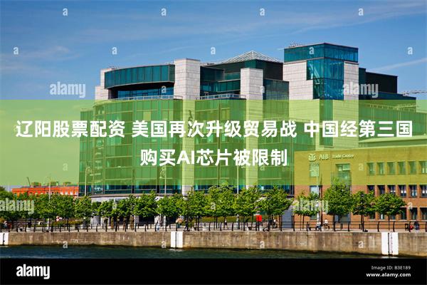 辽阳股票配资 美国再次升级贸易战 中国经第三国购买AI芯片被限制