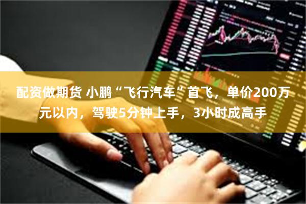 配资做期货 小鹏“飞行汽车”首飞，单价200万元以内，驾驶5分钟上手，3小时成高手