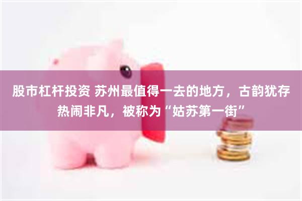 股市杠杆投资 苏州最值得一去的地方，古韵犹存热闹非凡，被称为“姑苏第一街”