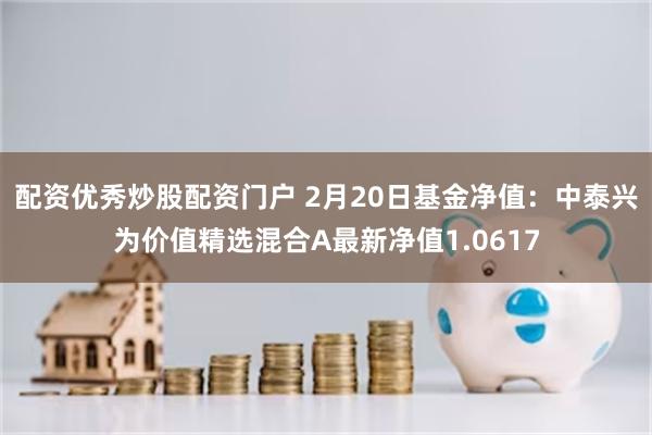 配资优秀炒股配资门户 2月20日基金净值：中泰兴为价值精选混合A最新净值1.0617