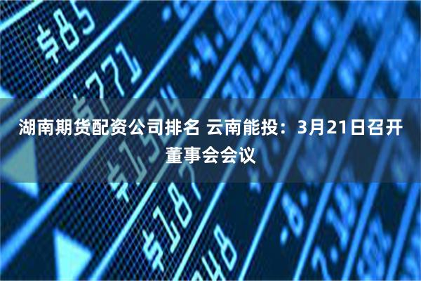 湖南期货配资公司排名 云南能投：3月21日召开董事会会议