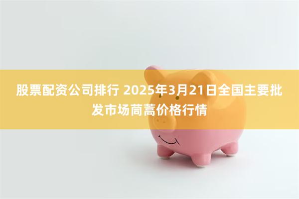 股票配资公司排行 2025年3月21日全国主要批发市场茼蒿价格行情