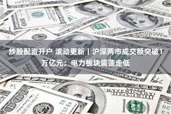 炒股配资开户 滚动更新丨沪深两市成交额突破1万亿元；电力板块震荡走低