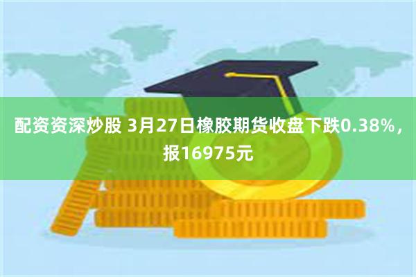 配资资深炒股 3月27日橡胶期货收盘下跌0.38%，报16975元