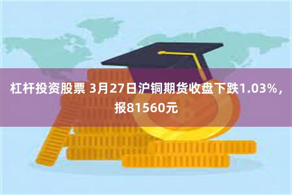 杠杆投资股票 3月27日沪铜期货收盘下跌1.03%，报81560元