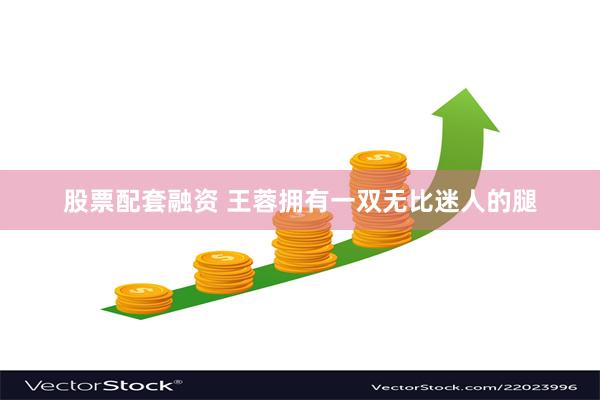 股票配套融资 王蓉拥有一双无比迷人的腿