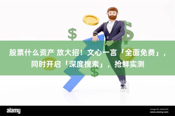 股票什么资产 放大招！文心一言「全面免费」，同时开启「深度搜索」，抢鲜实测