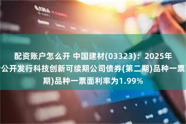 配资账户怎么开 中国建材(03323)：2025年面向专业投资者公开发行科技创新可续期公司债券(第二期)品种一票面利率为1.99%