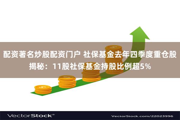 配资著名炒股配资门户 社保基金去年四季度重仓股揭秘：11股社保基金持股比例超5%