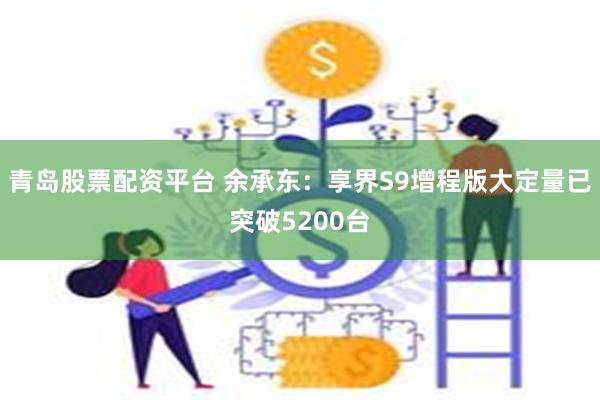 青岛股票配资平台 余承东：享界S9增程版大定量已突破5200台