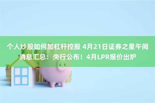 个人炒股如何加杠杆控股 4月21日证券之星午间消息汇总：央行公布！4月LPR报价出炉
