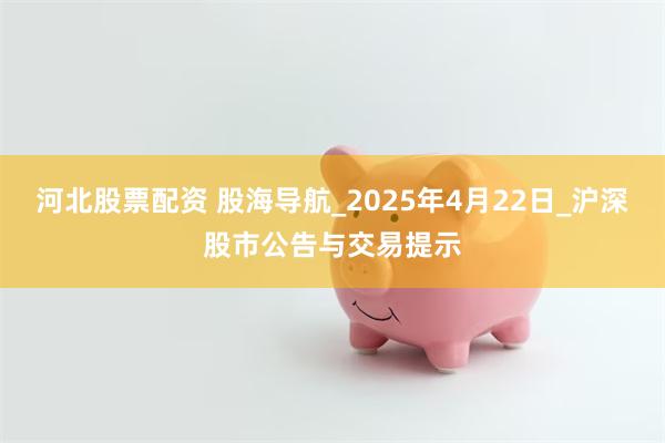 河北股票配资 股海导航_2025年4月22日_沪深股市公告与交易提示