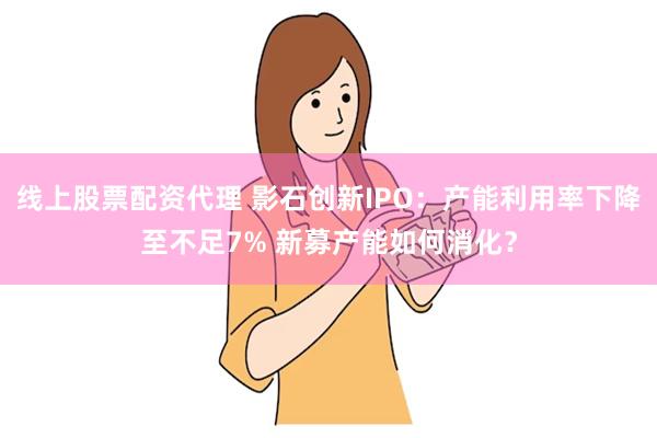 线上股票配资代理 影石创新IPO：产能利用率下降至不足7% 新募产能如何消化？