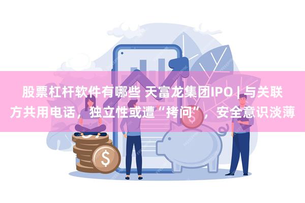 股票杠杆软件有哪些 天富龙集团IPO | 与关联方共用电话，独立性或遭“拷问”，安全意识淡薄