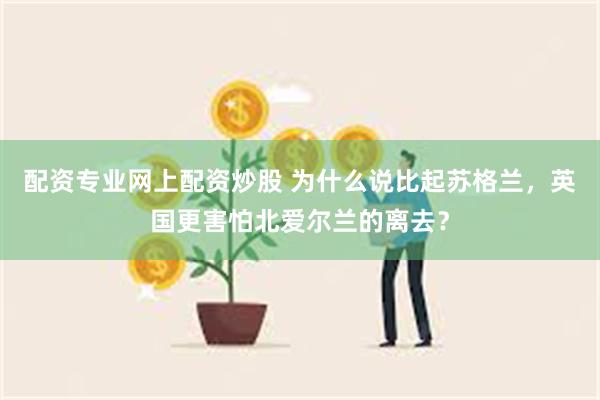 配资专业网上配资炒股 为什么说比起苏格兰，英国更害怕北爱尔兰的离去？
