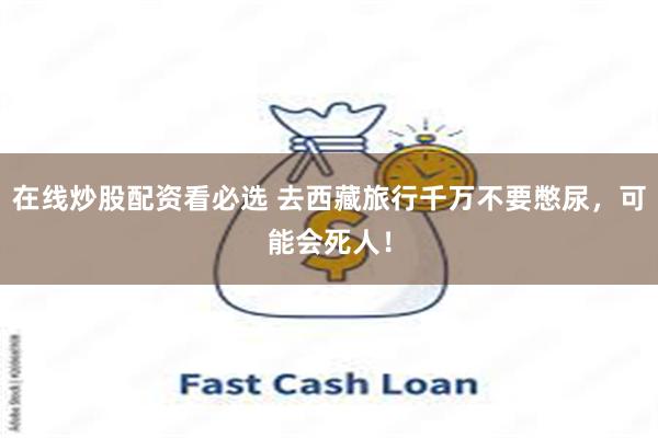 在线炒股配资看必选 去西藏旅行千万不要憋尿，可能会死人！