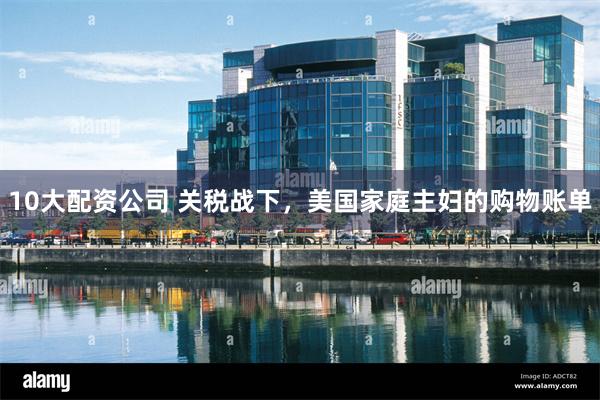 10大配资公司 关税战下，美国家庭主妇的购物账单