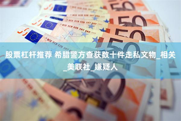 股票杠杆推荐 希腊警方查获数十件走私文物_相关_美联社_嫌疑人