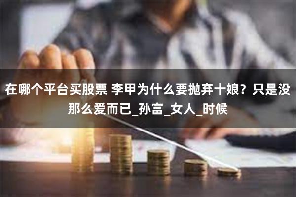 在哪个平台买股票 李甲为什么要抛弃十娘？只是没那么爱而已_孙富_女人_时候