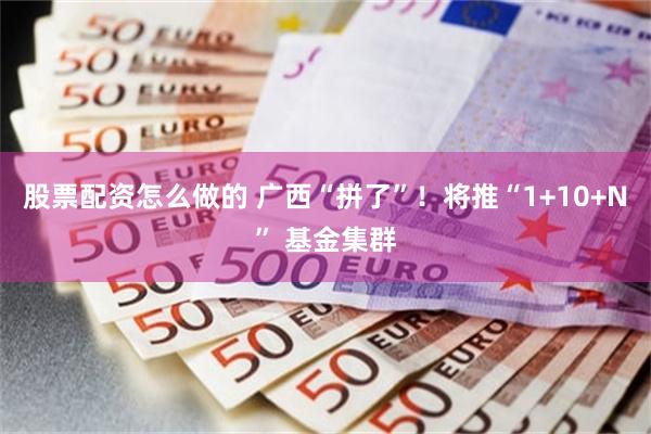 股票配资怎么做的 广西“拼了”！将推“1+10+N” 基金集群
