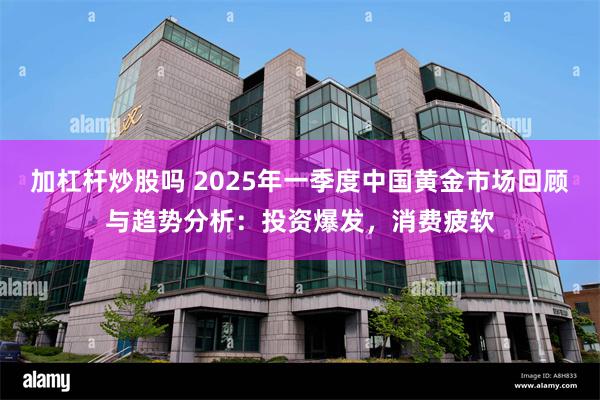 加杠杆炒股吗 2025年一季度中国黄金市场回顾与趋势分析：投资爆发，消费疲软
