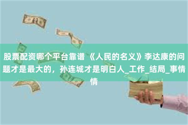 股票配资哪个平台靠谱 《人民的名义》李达康的问题才是最大的，孙连城才是明白人_工作_结局_事情