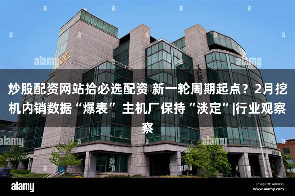 炒股配资网站拾必选配资 新一轮周期起点？2月挖机内销数据“爆表” 主机厂保持“淡定”|行业观察