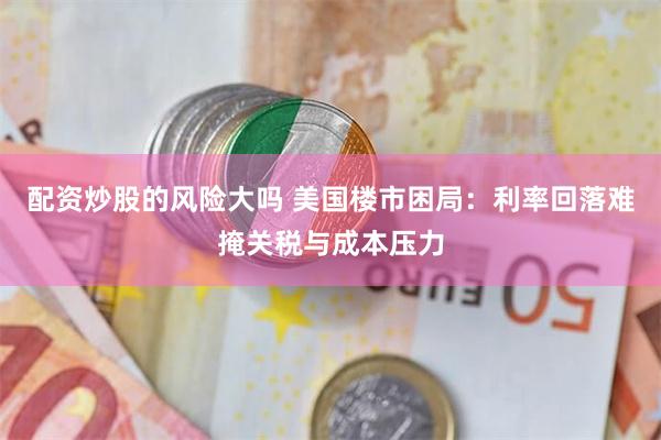 配资炒股的风险大吗 美国楼市困局：利率回落难掩关税与成本压力