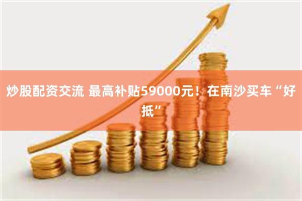 炒股配资交流 最高补贴59000元！在南沙买车“好抵”