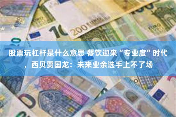 股票玩杠杆是什么意思 餐饮迎来“专业度”时代，西贝贾国龙：未来业余选手上不了场