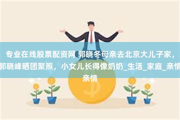 专业在线股票配资网 郭晓冬母亲去北京大儿子家，郭晓峰晒团聚照，小女儿长得像奶奶_生活_家庭_亲情