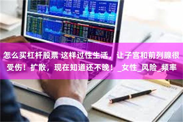 怎么买杠杆股票 这样过性生活，让子宫和前列腺很受伤！扩散，现在知道还不晚！_女性_风险_频率