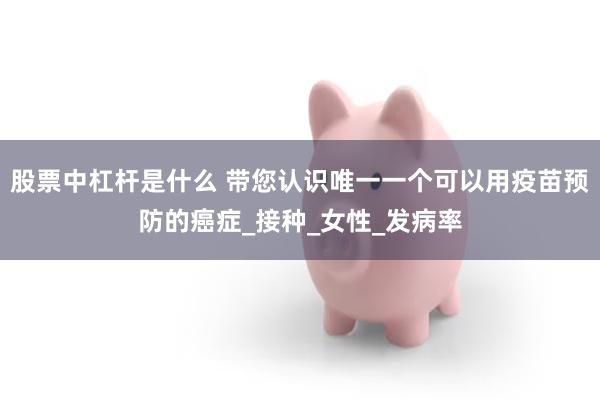股票中杠杆是什么 带您认识唯一一个可以用疫苗预防的癌症_接种_女性_发病率