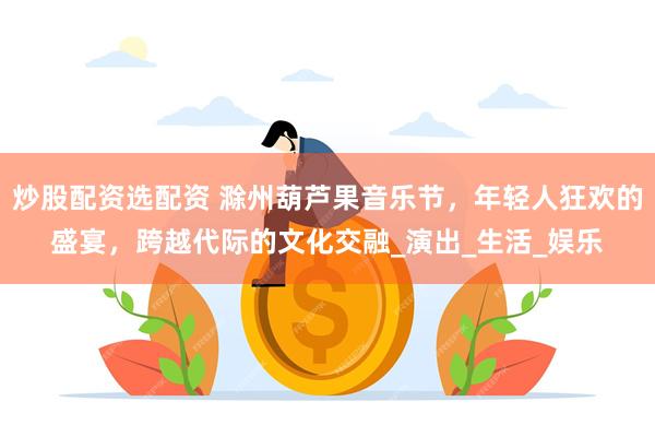 炒股配资选配资 滁州葫芦果音乐节，年轻人狂欢的盛宴，跨越代际的文化交融_演出_生活_娱乐