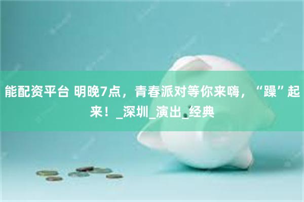 能配资平台 明晚7点，青春派对等你来嗨，“躁”起来！_深圳_演出_经典