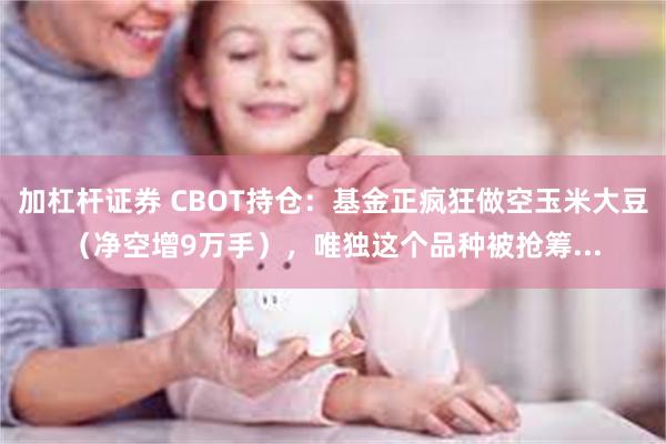 加杠杆证券 CBOT持仓：基金正疯狂做空玉米大豆（净空增9万手），唯独这个品种被抢筹...