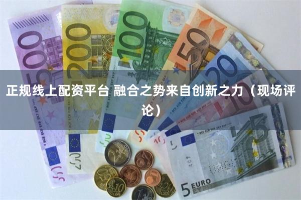 正规线上配资平台 融合之势来自创新之力（现场评论）