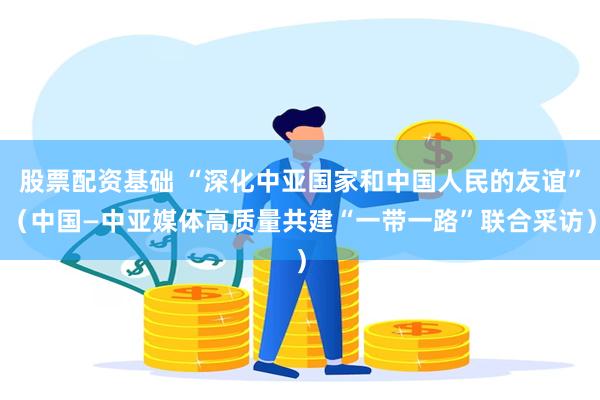 股票配资基础 “深化中亚国家和中国人民的友谊”（中国—中亚媒体高质量共建“一带一路”联合采访）