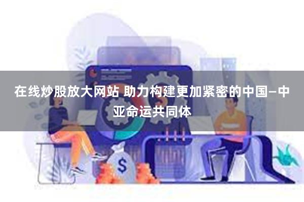 在线炒股放大网站 助力构建更加紧密的中国—中亚命运共同体