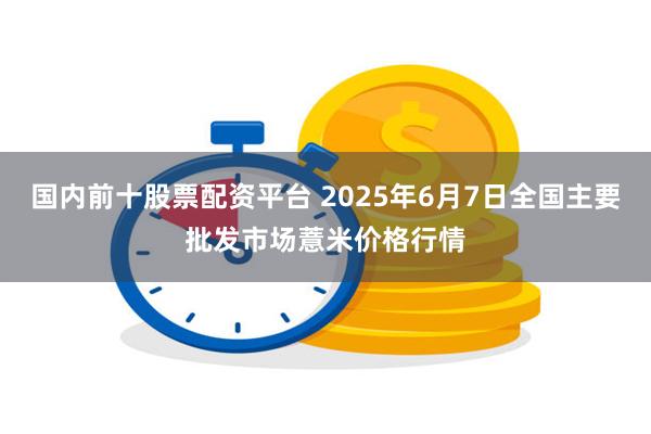 国内前十股票配资平台 2025年6月7日全国主要批发市场薏米价格行情