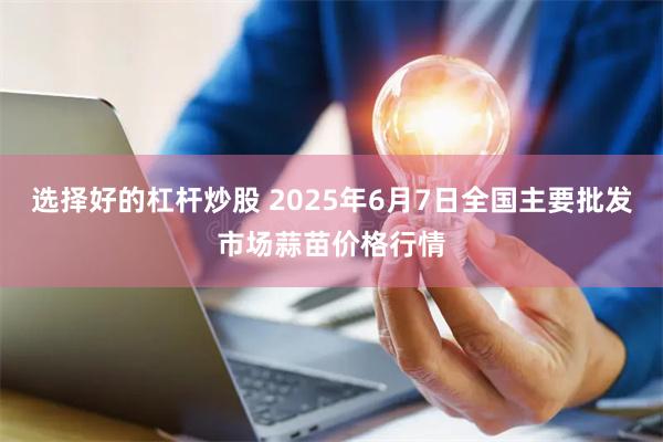 选择好的杠杆炒股 2025年6月7日全国主要批发市场蒜苗价格行情