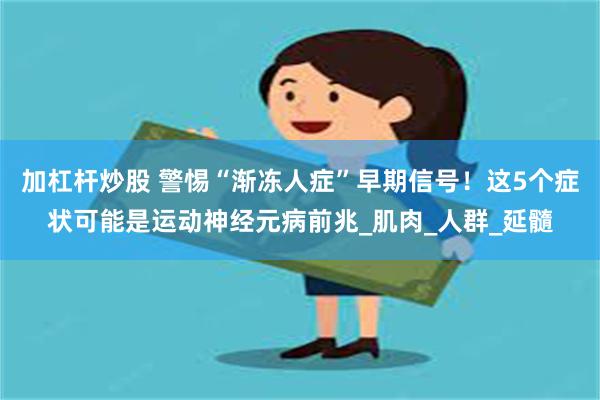 加杠杆炒股 警惕“渐冻人症”早期信号！这5个症状可能是运动神经元病前兆_肌肉_人群_延髓