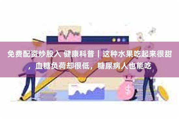 免费配资炒股入 健康科普｜这种水果吃起来很甜，血糖负荷却很低，糖尿病人也能吃