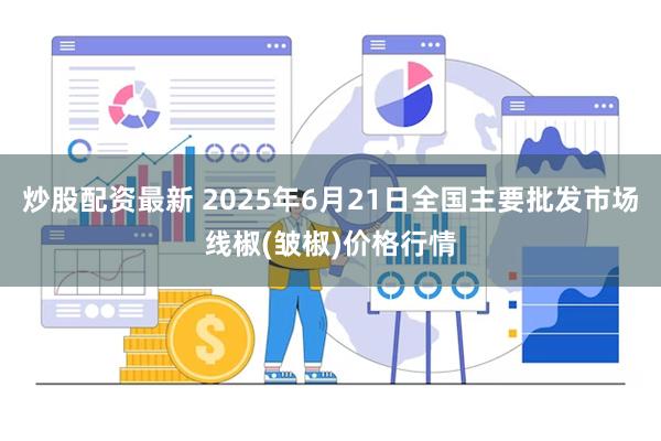 炒股配资最新 2025年6月21日全国主要批发市场线椒(皱椒)价格行情