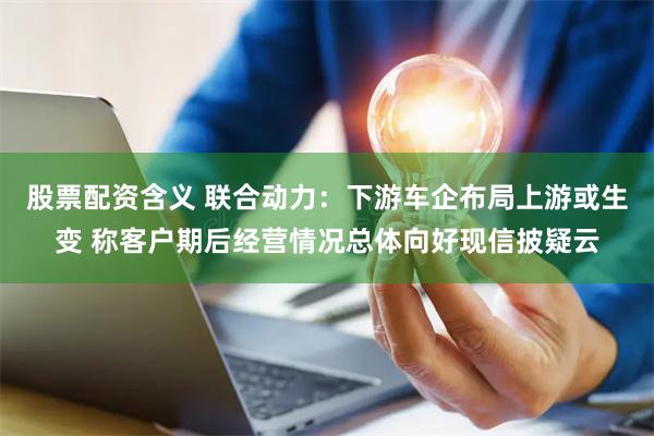 股票配资含义 联合动力：下游车企布局上游或生变 称客户期后经营情况总体向好现信披疑云