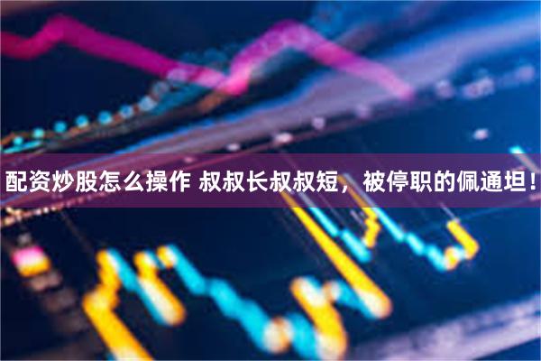 配资炒股怎么操作 叔叔长叔叔短，被停职的佩通坦！