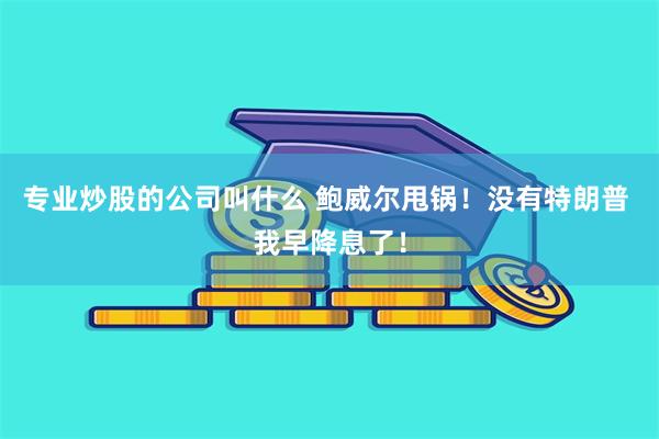 专业炒股的公司叫什么 鲍威尔甩锅！没有特朗普 我早降息了！