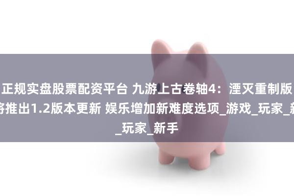 正规实盘股票配资平台 九游上古卷轴4：湮灭重制版即将推出1.2版本更新 娱乐增加新难度选项_游戏_玩家_新手